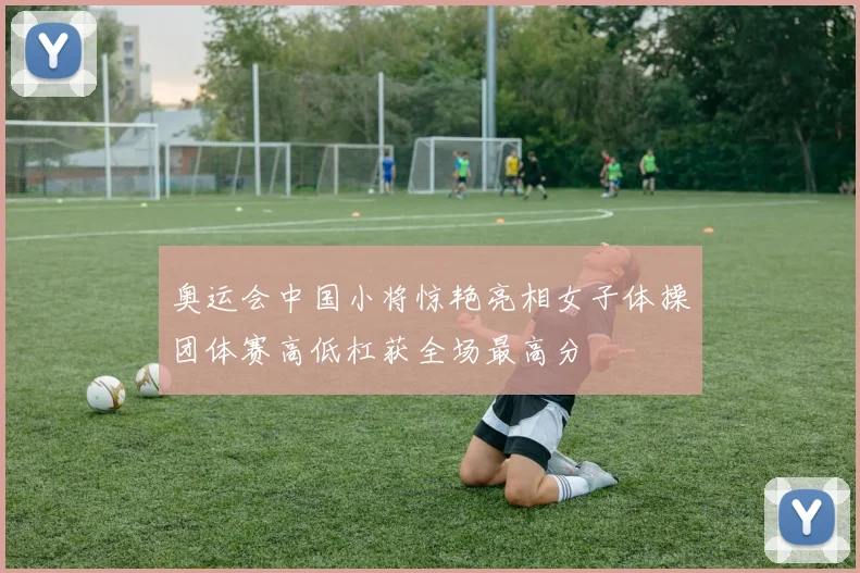 奥运会中国小将惊艳亮相女子体操团体赛高低杠获全场最高分