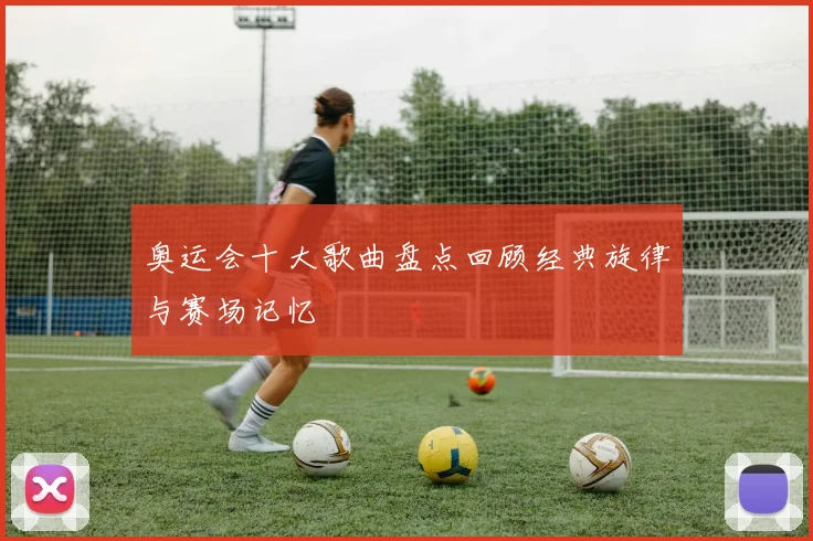 奥运会十大歌曲盘点回顾经典旋律与赛场记忆