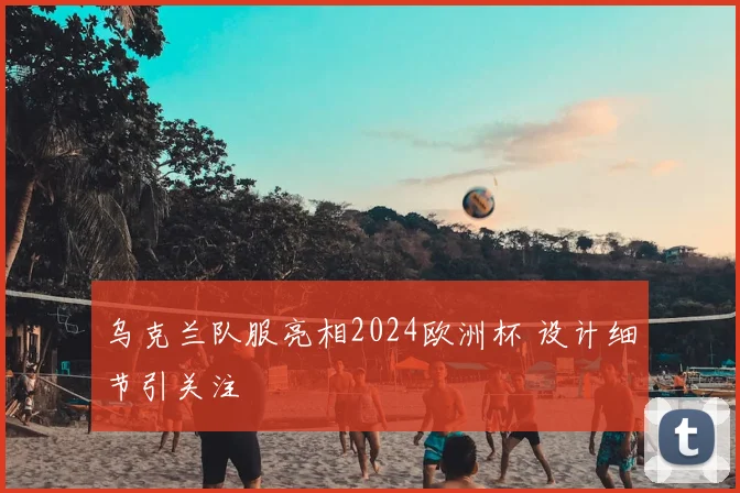 乌克兰队服亮相2024欧洲杯 设计细节引关注