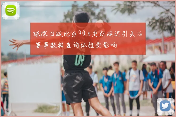 球探旧版比分90 s更新延迟引关注 赛事数据查询体验受影响
