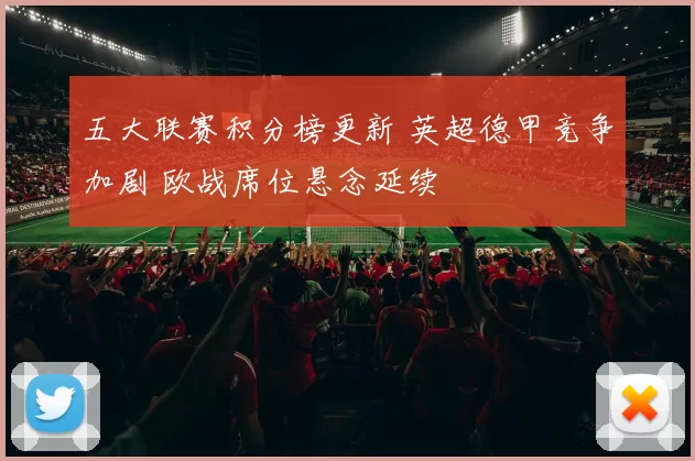 五大联赛积分榜更新 英超德甲竞争加剧 欧战席位悬念延续