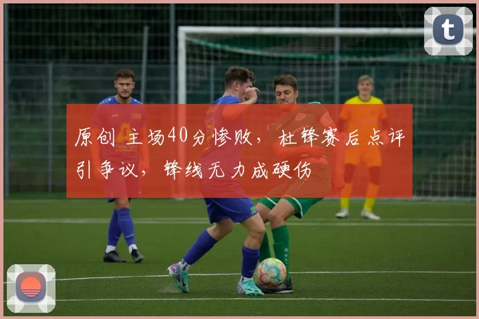 原创 主场40分惨败，杜锋赛后点评引争议，锋线无力成硬伤