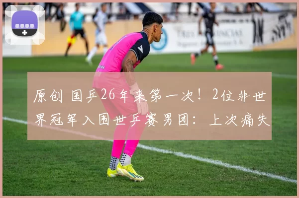 原创 国乒26年来第一次！2位非世界冠军入围世乒赛男团：上次痛失金牌