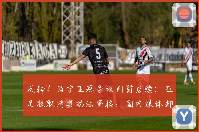 反转？马宁亚冠争议判罚后续：亚足联取消其执法资格，国内媒体却说他没判错！_吉达_1_创业