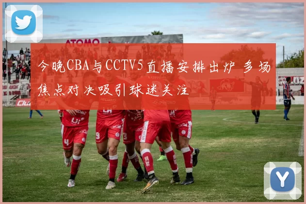 今晚CBA与CCTV5直播安排出炉 多场焦点对决吸引球迷关注