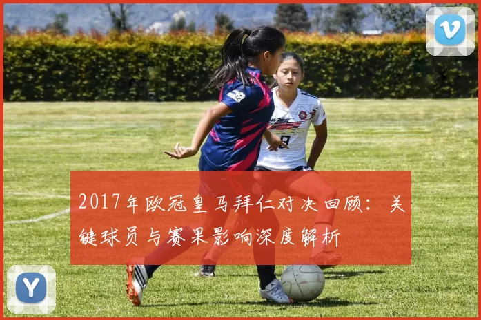 2017年欧冠皇马拜仁对决回顾：关键球员与赛果影响深度解析