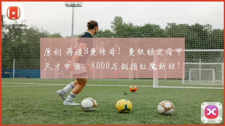 原创 再造B费传奇！曼联锁定荷甲天才中场，8000万剑指红魔新核！