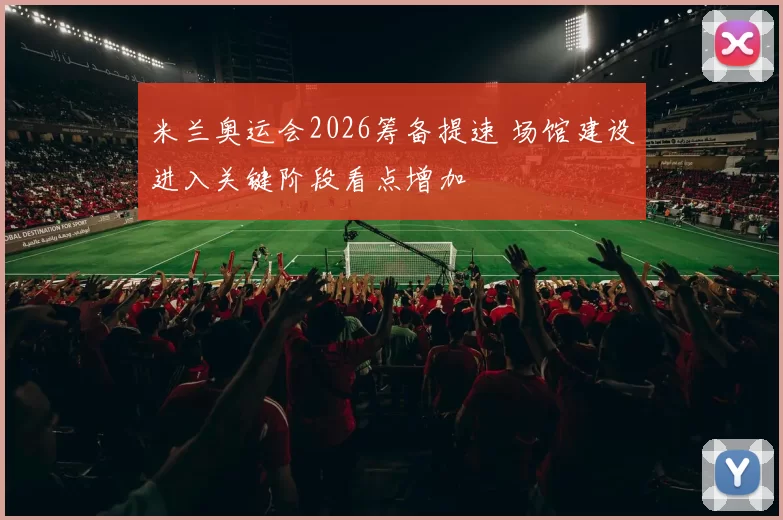 米兰奥运会2026筹备提速 场馆建设进入关键阶段看点增加