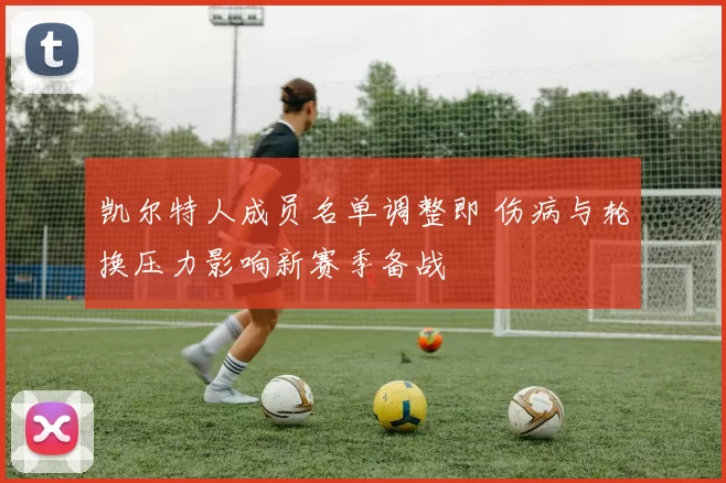 凯尔特人成员名单调整即 伤病与轮换压力影响新赛季备战