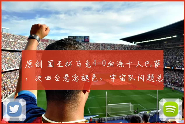 原创 国王杯马竞4-0血洗十人巴萨，次回合悬念褪色，宇宙队问题总结