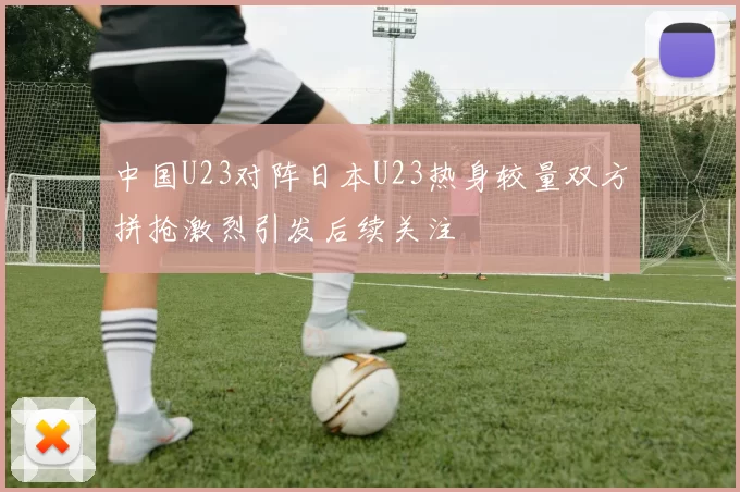中国U23对阵日本U23热身较量双方拼抢激烈引发后续关注