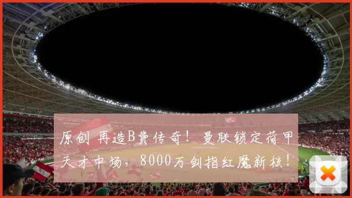 原创 再造B费传奇！曼联锁定荷甲天才中场，8000万剑指红魔新核！