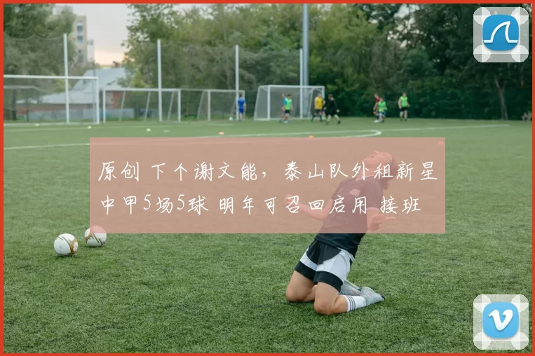 原创 下个谢文能，泰山队外租新星中甲5场5球 明年可召回启用 接班3老将