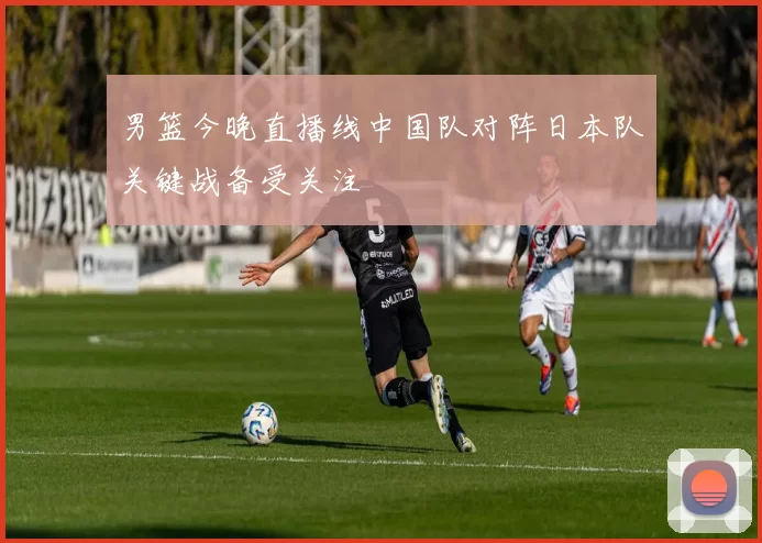 男篮今晚直播线中国队对阵日本队关键战备受关注