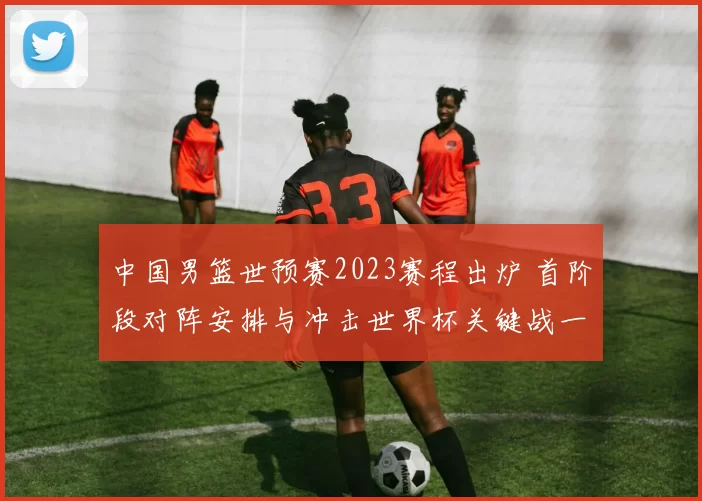 中国男篮世预赛2023赛程出炉 首阶段对阵安排与冲击世界杯关键战一览