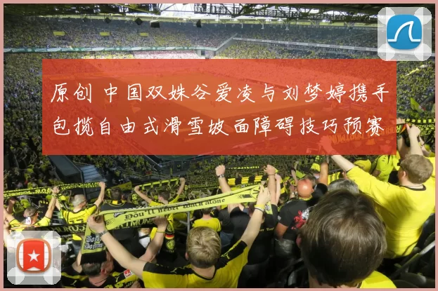 原创 中国双姝谷爱凌与刘梦婷携手包揽自由式滑雪坡面障碍技巧预赛前两名