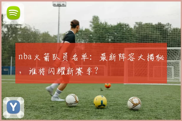 nba火箭队员名单：最新阵容大揭秘，谁将闪耀新赛季？