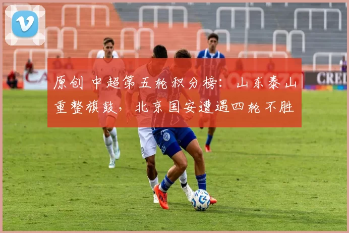 原创 中超第五轮积分榜：山东泰山重整旗鼓，北京国安遭遇四轮不胜的困境！