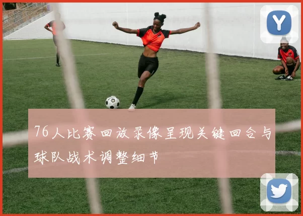 76人比赛回放录像呈现关键回合与球队战术调整细节