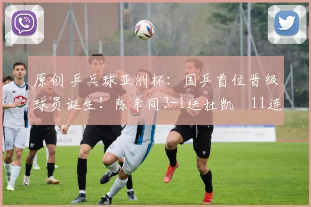 原创 乒乓球亚洲杯：国乒首位晋级球员诞生！陈幸同3-1送杜凯琹11连败