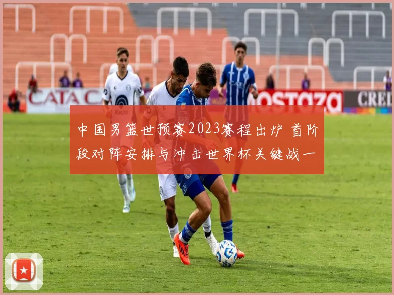 中国男篮世预赛2023赛程出炉 首阶段对阵安排与冲击世界杯关键战一览