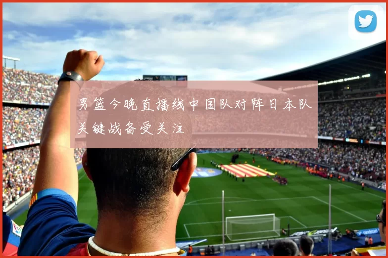 男篮今晚直播线中国队对阵日本队关键战备受关注