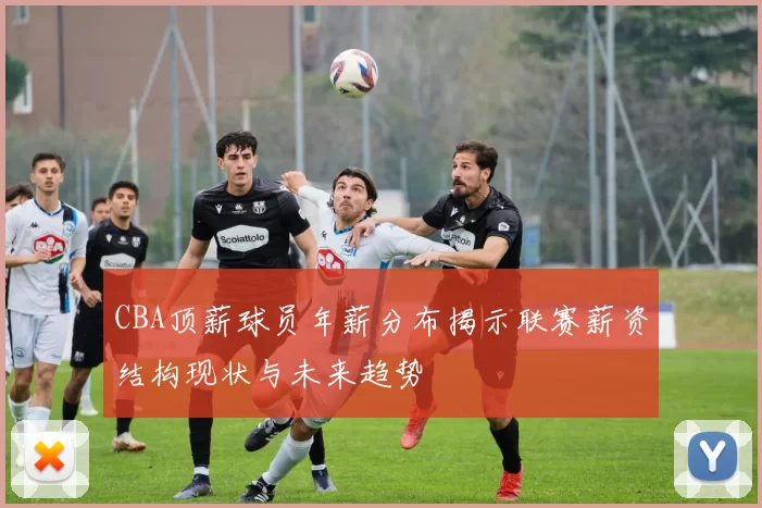 CBA顶薪球员年薪分布揭示联赛薪资结构现状与未来趋势