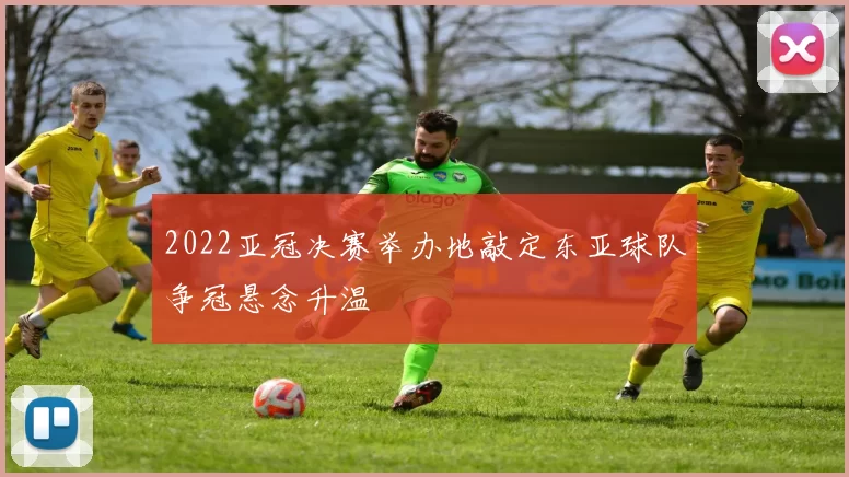 2022亚冠决赛举办地敲定东亚球队争冠悬念升温