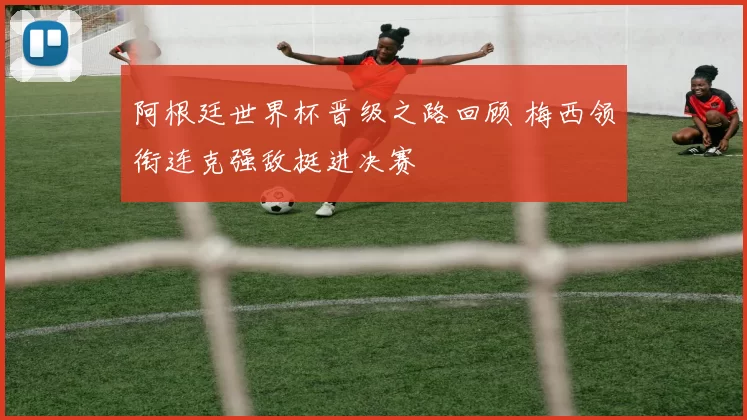 阿根廷世界杯晋级之路回顾 梅西领衔连克强敌挺进决赛