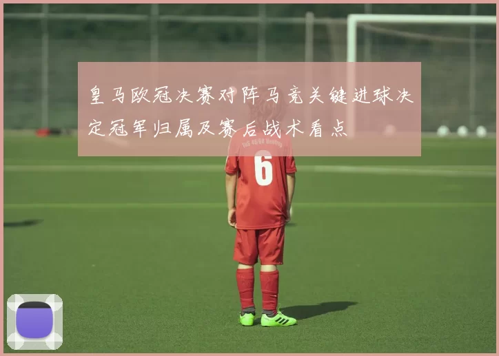 皇马欧冠决赛对阵马竞关键进球决定冠军归属及赛后战术看点