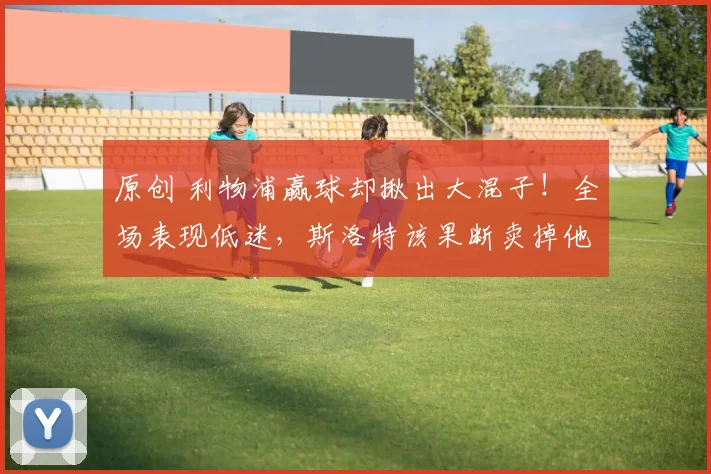 原创 利物浦赢球却揪出大混子！全场表现低迷，斯洛特该果断卖掉他