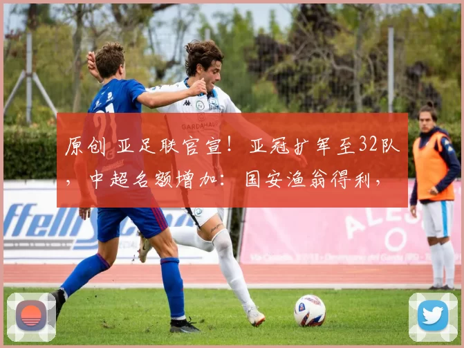 原创 亚足联官宣！亚冠扩军至32队，中超名额增加：国安渔翁得利，携手海港参赛