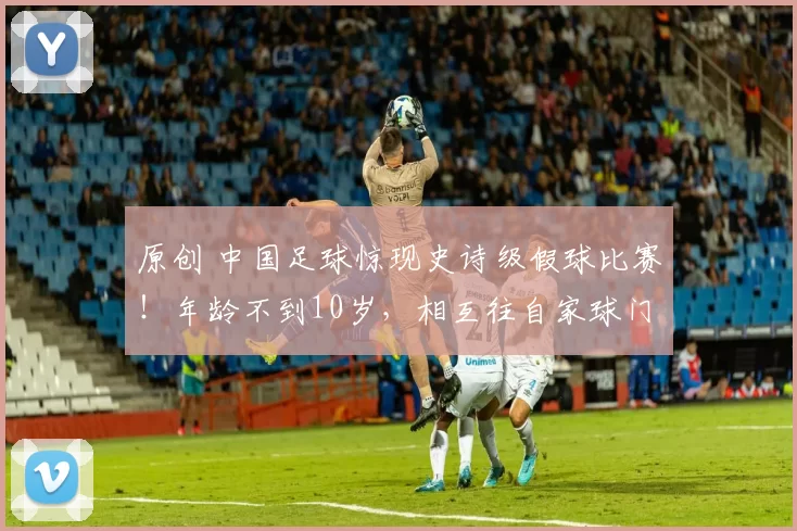 原创 中国足球惊现史诗级假球比赛!年龄不到10岁,相互往自家球门狂射