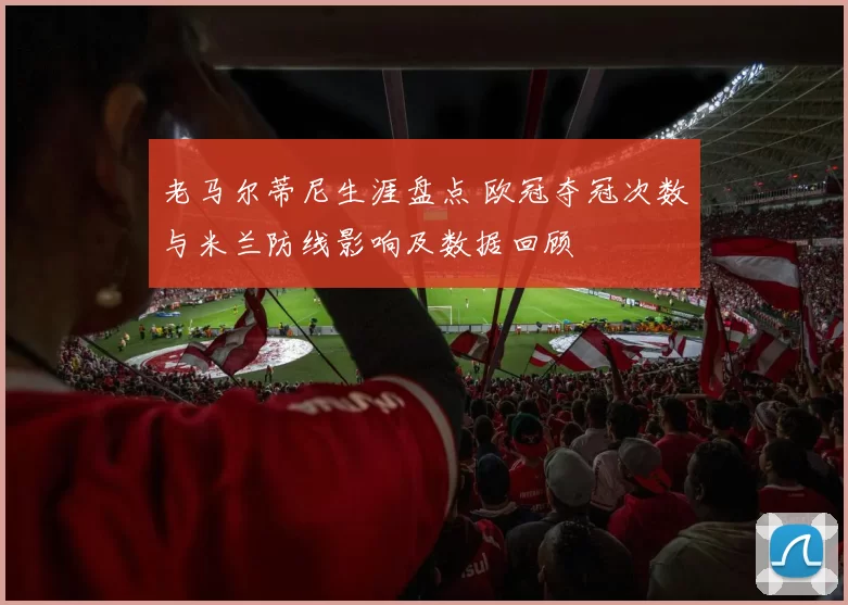 老马尔蒂尼生涯盘点 欧冠夺冠次数与米兰防线影响及数据回顾