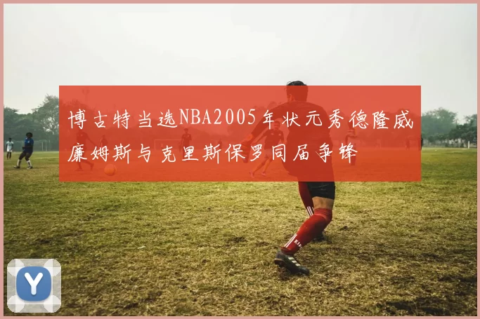 博古特当选NBA2005年状元秀德隆威廉姆斯与克里斯保罗同届争锋
