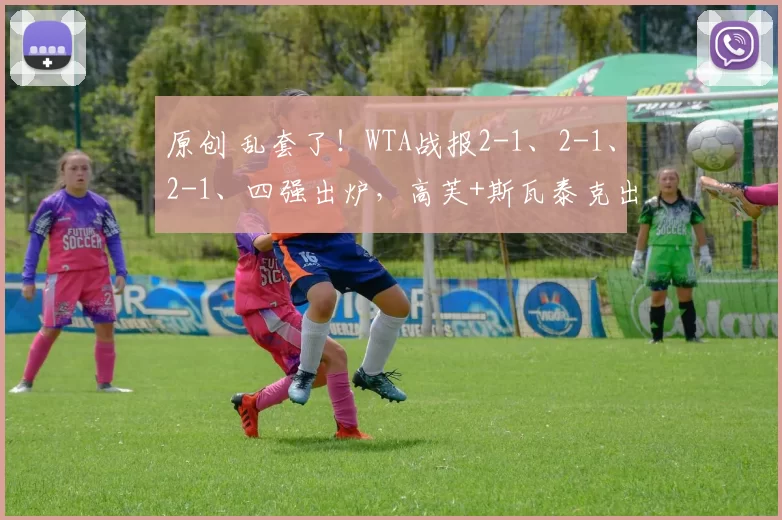 原创 乱套了！WTA战报2-1、2-1、2-1、四强出炉，高芙+斯瓦泰克出局，莱巴逆转