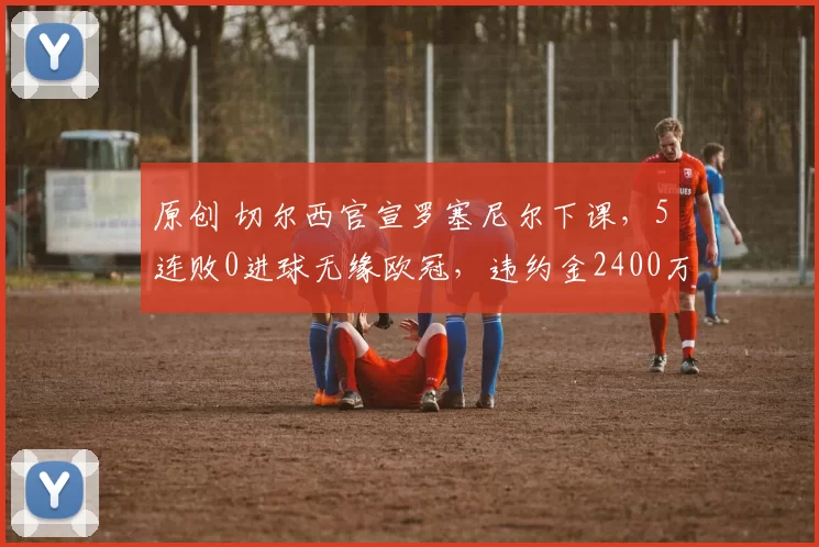 原创 切尔西官宣罗塞尼尔下课，5连败0进球无缘欧冠，违约金2400万英镑