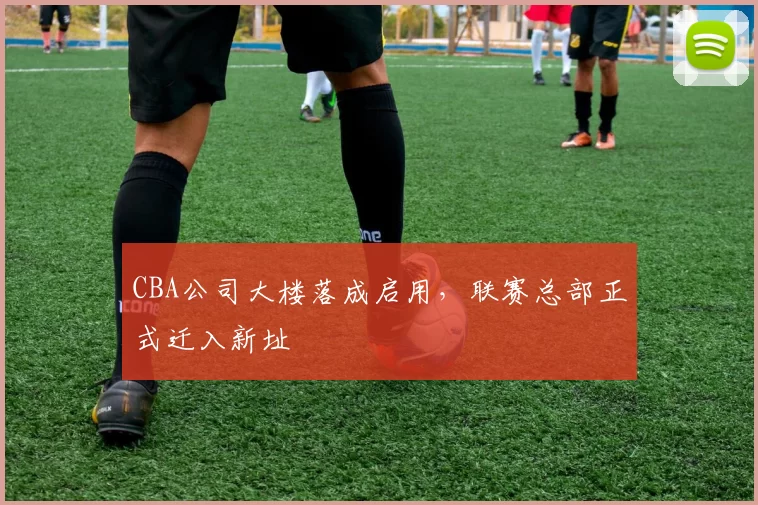 CBA公司大楼落成启用，联赛总部正式迁入新址